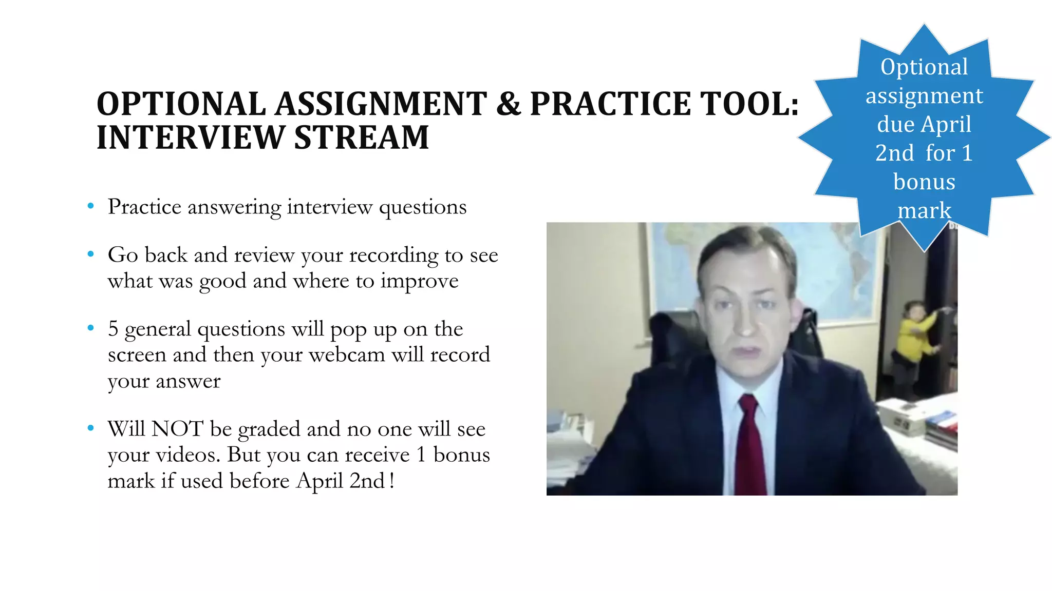 OPTIONAL ASSIGNMENT & PRACTICE TOOL:
INTERVIEW STREAM
• Practice answering interview questions
• Go back and review your recording to see
what was good and where to improve
• 5 general questions will pop up on the
screen and then your webcam will record
your answer
• Will NOT be graded and no one will see
your videos. But you can receive 1 bonus
mark if used before April 2nd !
Optional
assignment
due April
2nd for 1
bonus
mark
 