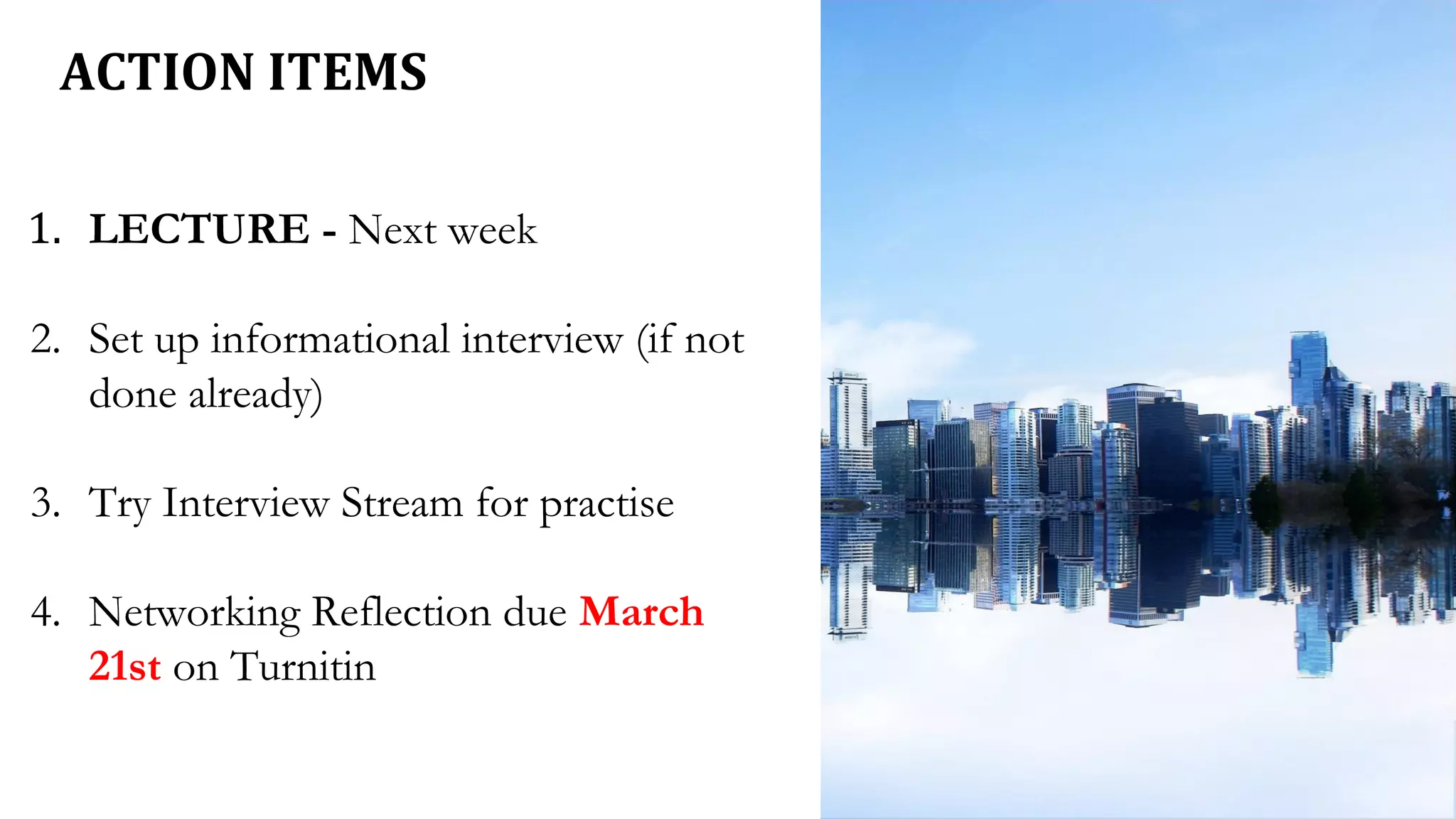 ACTION ITEMS
1. LECTURE - Next week
2. Set up informational interview (if not
done already)
3. Try Interview Stream for practise
4. Networking Reflection due March
21st on Turnitin
 