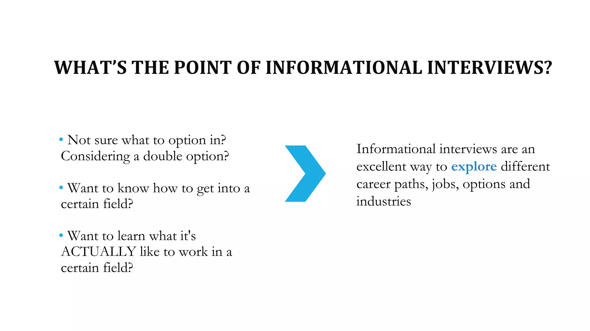 WHAT’S THE POINT OF INFORMATIONAL INTERVIEWS?
• Not sure what to option in?
Considering a double option?
• Want to know how to get into a
certain field?
• Want to learn what it's
ACTUALLY like to work in a
certain field?
Informational interviews are an
excellent way to explore different
career paths, jobs, options and
industries
 