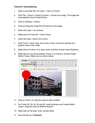 Tutorial 6: Using Masking

1.    Open a new flash file. On Layer 1, click on Frame1.

2.    Click File > Import > Import to Library > choose any image. The image will
      automatically import to flash library.

3.    Click on Window > Library.

4.    Click and drag the image from the library to the stage.

5.    Name the Layer 1 as a picture.

6.    Right-click on Frame 60 > Insert Frame.

7.    Insert new layer, name it as a circle.

8.    Click Frame 1 layer circle, then draw a circle. Convert to Symbol as a
      graphic (name it as a ball).

9.    Right-click on Frame 10 on layer circle, and then choose Insert Keyframe.

10.   Right-click on any frame between Frame 1 to Frame 9, choose Create
      Motion Tween. Make sure as shown below.




11. Click on Frame 10, drag the circle to other location.

12.   For Frame 20, 30, 40, 50 and 60, insert Keyframe and Create Motion
      Tween. Drag the circle to different location.

13. Right-click on the layer circle, choose Mask.

14.   Save the file as a Tutorial 6.
 