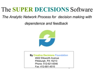 The SUPER DECISIONS Software
The Analytic Network Process for decision making with
             dependence and feedback




                By Creative Decisions Foundation
                    4922 Ellsworth Avenue
                    Pittsburgh, PA 15213
                    Phone: 412-621-6546
                    Fax: 412-681-4510            1
 