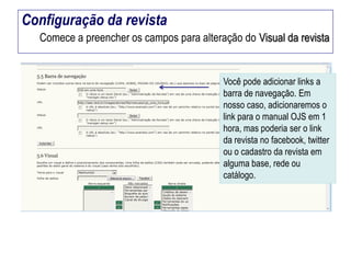 Configuração da revista
Comece a preencher os campos para alteração do Visual da revista

Você pode adicionar links a
barra de navegação. Em
nosso caso, adicionaremos o
link para o manual OJS em 1
hora, mas poderia ser o link
da revista no facebook, twitter
ou o cadastro da revista em
alguma base, rede ou
catálogo.

 