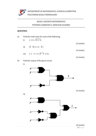 DEPARTMENT OF MATHEMATICS, SCIENCE & COMPUTER
               POLITEKNIK KUALA TERENGGANU
____________________________________________________________________________________________
                           BA202: DISCRETE MATHEMATICS
                    TUTORIAL EXERCISES 6: BOOLEAN ALGEBRA


QUESTION:

a)      Find the truth value for each of the following.
        i)
                                                                                 (2 marks)
        ii)
                                                                                 (2 marks)
        iii)
                                                                                 (2 marks)
b)      Find the output of the given circuit.
        i)




                                                                                 (3 marks)
        ii)




                                                                                 (4 marks)
                                                                                   1|P age
 