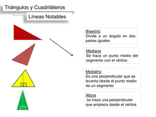 Triángulos y Cuadriláteros
           Líneas Notables

                             Bisectriz
                             Divide a un ángulo en dos
                             partes iguales

                             Mediana
                             Se traza un punto medio del
                             segmento con el vértice

                             Mediatriz
                             Es una perpendicular que se
                             levanta desde el punto medio
       c                     de un segmento

                             Altura
                             se traza una perpendicular
                             que empieza desde el vértice
 