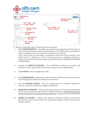 4. Observe o comentário sobre a função de cada item separado.
I. Botão ENVIAR RESPOSTAS – Esse botão serve para enviar as respostas ao final do teste, ou
seja, o aluno deve realizar os exercícios determinados no MATCEM todo (as 11 questões) e
marcar as opções corretas e só então clicar no botão enviar respostas.
Caso o aluno tenha que interromper a execução da tarefa para retorno posterior, este
poderá enviar as respostas (ou não) e retornar depois que a plataforma permitirá a
continuação do teste de onde parou desde que NÃO VISUALIZE AS RESPOSTAS NA PÁGINA
DE RESULTADOS.
II. Contador de TEMPO DE EXECUÇÃO – Para o MATCEM e similares esse contador não
interfere em nada, apenas mede o tempo que se passou com esta página aberta.
III. Botão VOLTAR – Retorna à página de tarefas.
IV. Botão SUBIR IMAGENS – Utilizado para subir imagens de respostas quando a tarefa solicitar.
Esse botão não será utilizado no modelo online de tarefas.
V. Barra de ROLAGEM VERTICAL – Deve ser utilizada para ver as questões seguintes ou
retornar às anteriores. Movimenta a página verticalmente.
VI. ENUNCIADO DA QUESTÃO – Trata-se do corpo de exercício a ser realizado composto pelos
dados e pelo comando solicitado. Devido ao modelo do aplicativo, não estranhem se alunos
da mesma tarefa tiverem questões um pouco diferentes. Isso pode ser normal no MATCEM.
VII. OPÇÕES DA QUESTÃO – Tratam-se das opções de respostas possíveis ao enunciado.
Normalmente o aluno deve escolher uma nas questões objetivas, embora existam outros
tipos de questões.
 