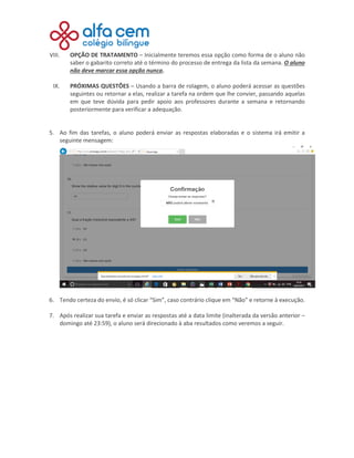 VIII. OPÇÃO DE TRATAMENTO – Inicialmente teremos essa opção como forma de o aluno não
saber o gabarito correto até o término do processo de entrega da lista da semana. O aluno
não deve marcar essa opção nunca.
IX. PRÓXIMAS QUESTÕES – Usando a barra de rolagem, o aluno poderá acessar as questões
seguintes ou retornar a elas, realizar a tarefa na ordem que lhe convier, passando aquelas
em que teve dúvida para pedir apoio aos professores durante a semana e retornando
posteriormente para verificar a adequação.
5. Ao fim das tarefas, o aluno poderá enviar as respostas elaboradas e o sistema irá emitir a
seguinte mensagem:
6. Tendo certeza do envio, é só clicar “Sim”, caso contrário clique em “Não” e retorne à execução.
7. Após realizar sua tarefa e enviar as respostas até a data limite (inalterada da versão anterior –
domingo até 23:59), o aluno será direcionado à aba resultados como veremos a seguir.
 