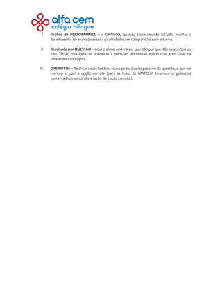 I. Gráfico de PERFORMANCE – o GRÁFICO, quando corretamente filtrado, mostra o
desempenho do aluno (acertos / quantidade) em comparação com a turma.
II. Resultado por QUESTÃO – Aqui o aluno poderá ver questão por questão se acertou ou
não. Serão mostradas as primeiras 7 questões. As demais aparecerão após clicar na
seta abaixo da página.
III. GABARITOS – Ao clicar neste botão o aluno poderá ver o gabarito da questão, o que ele
marcou e qual a opção correta (para as listas de MATCEM teremos os gabaritos
comentados explicando a razão da opção correta.)
 