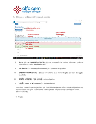 9. Clicando no botão de mostrar resposta teremos:
I. Botão VOLTAR PARA RESULTADOS – O botão em questão faz o aluno voltar para a página
de resultados com a seleção efetuada.
II. ENUNCIADO – Como dito anteriormente, é o comando da questão.
III. GABARITO COMENTADO – São os comentários e as demonstrações de razão da opção
escolhida.
IV. OPÇÃO MARCADA PELO ALUNO – Autoexplicativo.
V. OPÇÃO CORRETA NO GABARITO – Autoexplicativo.
Contamos com sua colaboração para que a ferramenta se torne um sucesso e um processo de
aprendizado e nos ajude a transformar a educação em um processo prazeroso para todos.
Atenciosamente,
A Direção
 
