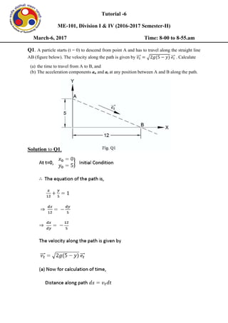 Tutorial -6
ME-101, Division I & IV (2016-2017 Semester-II)
March-6, 2017 Time: 8-00 to 8-55.am
Q1. A particle starts (t = 0) to descend from point A and has to travel along the straight line
AB (figure below). The velocity along the path is given by ⃗⃗⃗ √ ⃗⃗⃗ . Calculate
(a) the time to travel from A to B, and
(b) The acceleration components an and at at any position between A and B along the path.
Solution to Q1.
 