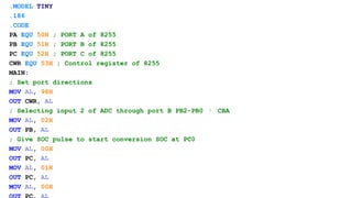 .MODEL TINY
.186
.CODE
PA EQU 50H ; PORT A of 8255
PB EQU 51H ; PORT B of 8255
PC EQU 52H ; PORT C of 8255
CWR EQU 53H ; Control register of 8255
MAIN:
; Set port directions
MOV AL, 98H
OUT CWR, AL
; Selecting input 2 of ADC through port B PB2-PB0  CBA
MOV AL, 02H
OUT PB, AL
; Give SOC pulse to start conversion SOC at PC0
MOV AL, 00H
OUT PC, AL
MOV AL, 01H
OUT PC, AL
MOV AL, 00H
 