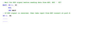 ; Wait for EOC signal before reading data from ADC, EOC  PC7
WAIT: IN AL, PC
RCL
JNC WAIT
; If EOC signal is received, then take input from ADC connect at port A
IN AL, PA
……………
……………
 