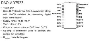 DAC: AD7523
• 16 pin DIP
• Uses R-2R ladder for D to A conversion along
with NMOS switches for connecting digital
input to the ladder
• Supply range: +5 to +15 V
• Vref: -10 to +10 V
• Output is current out from OUT1 and OUT2
• Op-amp is commonly used to convert this
current out to voltage
• Rfeedback controls the gain
NC
NC
 