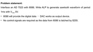 Problem statement:
Interface an AD 7523 with 8086. Write ALP to generate sawtooth waveform of period
1ms with Vmax 5V.
• 8086 will provide the digital data  DAC works as output device.
• No control signals are required as the data from 8086 is latched by 8255.
 
