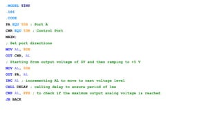 .MODEL TINY
.186
.CODE
PA EQU 50H ; Port A
CWR EQU 53H ; Control Port
MAIN:
; Set port directions
MOV AL, 80H
OUT CWR, AL
; Starting from output voltage of 0V and then ramping to +5 V
MOV AL, 00H
OUT PA, AL
INC AL ; incrementing AL to move to next voltage level
CALL DELAY ; calling delay to ensure period of 1ms
CMP AL, FFH ; to check if the maximum output analog voltage is reached
JB BACK
 