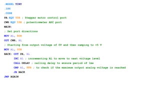 .MODEL TINY
.186
.CODE
PA EQU 50H ; Stepper motor control port
CWR EQU 53H ; potentiometer ADC port
MAIN:
; Set port directions
MOV AL, 80H
OUT CWR, AL
; Starting from output voltage of 0V and then ramping to +5 V
MOV AL, 00H
BACK: OUT PA, AL
INC AL ; incrementing AL to move to next voltage level
CALL DELAY ; calling delay to ensure period of 1ms
CMP AL, FFH ; to check if the maximum output analog voltage is reached
JB BACK
JMP AGAIN
 