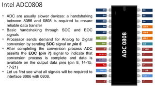 Intel ADC0808
• ADC are usually slower devices: a handshaking
between 8086 and 0808 is required to ensure
reliable data transfer
• Basic handshaking through SOC and EOC
signals
• Processor sends demand for Analog to Digital
conversion by sending SOC signal on pin 6
• After completing the conversion process ADC
asserts the EOC (pin 7) signal to indicate that
conversion process is complete and data is
available on the output data pins (pin 8, 14-15,
17-21)
• Let us first see what all signals will be required to
interface 8086 with 0808.
 