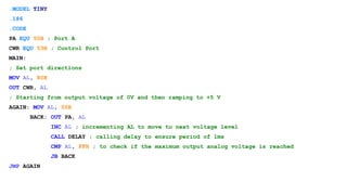 .MODEL TINY
.186
.CODE
PA EQU 50H ; Port A
CWR EQU 53H ; Control Port
MAIN:
; Set port directions
MOV AL, 80H
OUT CWR, AL
; Starting from output voltage of 0V and then ramping to +5 V
AGAIN: MOV AL, 00H
BACK: OUT PA, AL
INC AL ; incrementing AL to move to next voltage level
CALL DELAY ; calling delay to ensure period of 1ms
CMP AL, FFH ; to check if the maximum output analog voltage is reached
JB BACK
JMP AGAIN
 