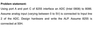 Problem statement:
Using port A and port C of 8255 interface an ADC (Intel 0808) to 8086.
Assume analog input (varying between 0 to 5V) is connected to Input line
2 of the ADC. Design hardware and write the ALP. Assume 8255 is
connected at 50H.
 