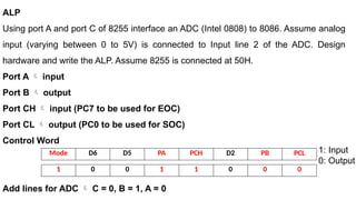ALP
Using port A and port C of 8255 interface an ADC (Intel 0808) to 8086. Assume analog
input (varying between 0 to 5V) is connected to Input line 2 of the ADC. Design
hardware and write the ALP. Assume 8255 is connected at 50H.
Port A  input
Port B  output
Port CH  input (PC7 to be used for EOC)
Port CL  output (PC0 to be used for SOC)
Control Word
Add lines for ADC  C = 0, B = 1, A = 0
Mode D6 D5 PA PCH D2 PB PCL
1 0 0 1 1 0 0 0
1: Input
0: Output
 