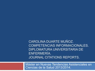 CAROLINA DUARTE MUÑOZ.
COMPETENCIAS INFORMACIONALES.
DIPLOMATURA UNIVERSITARIA DE
ENFERMERÍA.
JOURNAL CITATIONS REPORTS.
Máster en Nuevas Tendencias Asistenciales en
Ciencias de la Salud 2013/2014.

 