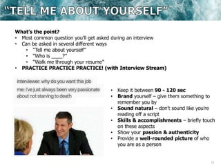 13
What’s the point?
• Most common question you’ll get asked during an interview
• Can be asked in several different ways
• “Tell me about yourself”
• “Who is ____?”
• “Walk me through your resume”
• PRACTICE PRACTICE PRACTICE! (with Interview Stream)
• Keep it between 90 - 120 sec
• Brand yourself – give them something to
remember you by
• Sound natural – don’t sound like you’re
reading off a script
• Skills & accomplishments – briefly touch
on these aspects
• Show your passion & authenticity
• Provide a well-rounded picture of who
you are as a person
 