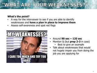 20
What’s the point?
• A way for the interviewer to see if you are able to identify
weaknesses and have a plan in place to improve them
• Assess self-awareness and spot red flags
• Around 90 sec – 120 sec
• Mention 1 (but prep 2-3 in case)
• Best to give an example
• Talk about weaknesses that would
not hugely impair you from doing the
job you are applying for
 