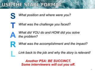 24
S
T
A
R
L
What position and where were you?
What was the challenge you faced?
What did YOU do and HOW did you solve
the problem?
What was the accomplishment and the impact?
Link back to the job and why the story is relevant!
Another PSA: BE SUCCINCT.
Some interviewers will cut you off.
 