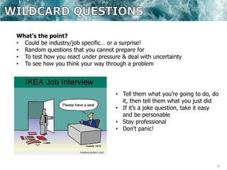 26
What’s the point?
• Could be industry/job specific… or a surprise!
• Random questions that you cannot prepare for
• To test how you react under pressure & deal with uncertainty
• To see how you think your way through a problem
• Tell them what you’re going to do, do
it, then tell them what you just did
• If it’s a joke question, take it easy
and be personable
• Stay professional
• Don’t panic!
 