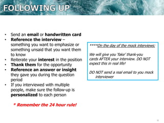32
• Send an email or handwritten card
• Reference the interview –
something you want to emphasize or
something unsaid that you want them
to know
• Reiterate your interest in the position
• Thank them for the opportunity
• Reference an answer or insight
they gave you during the question
period
• If you interviewed with multiple
people, make sure the follow-up is
personalized to each person
* Remember the 24 hour rule!
****On the day of the mock interviews:
We will give you ‘fake’ thank-you
cards AFTER your interview. DO NOT
expect this in real life!
DO NOT send a real email to you mock
interviewer
 