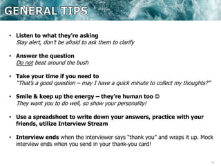 33
• Listen to what they’re asking
Stay alert, don’t be afraid to ask them to clarify
• Answer the question
Do not beat around the bush
• Take your time if you need to
“That’s a good question – may I have a quick minute to collect my thoughts?”
• Smile & keep up the energy – they’re human too 
They want you to do well, so show your personality!
• Use a spreadsheet to write down your answers, practice with your
friends, utilize Interview Stream
• Interview ends when the interviewer says “thank you” and wraps it up. Mock
interview ends when you send in your thank-you card!
 