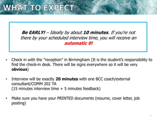 9
Be EARLY! – Ideally by about 10 minutes. If you’re not
there by your scheduled interview time, you will receive an
automatic 0!
• Check in with the ”reception” in Birmingham (It is the student’s responsibility to
find the check-in desk. There will be signs everywhere so it will be very
obvious)
• Interview will be exactly 20 minutes with one BCC coach/external
consultant/COMM 202 TA
(15 minutes interview time + 5 minutes feedback)
• Make sure you have your PRINTED documents (resume, cover letter, job
posting)
 