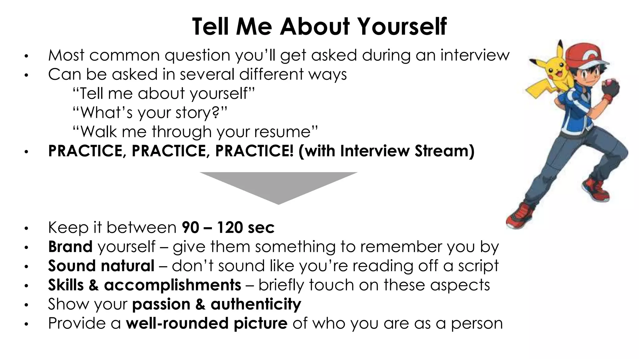 Tell Me About Yourself
• Most common question you’ll get asked during an interview
• Can be asked in several different ways
“Tell me about yourself”
“What’s your story?”
“Walk me through your resume”
• PRACTICE, PRACTICE, PRACTICE! (with Interview Stream)
• Keep it between 90 – 120 sec
• Brand yourself – give them something to remember you by
• Sound natural – don’t sound like you’re reading off a script
• Skills & accomplishments – briefly touch on these aspects
• Show your passion & authenticity
• Provide a well-rounded picture of who you are as a person
 