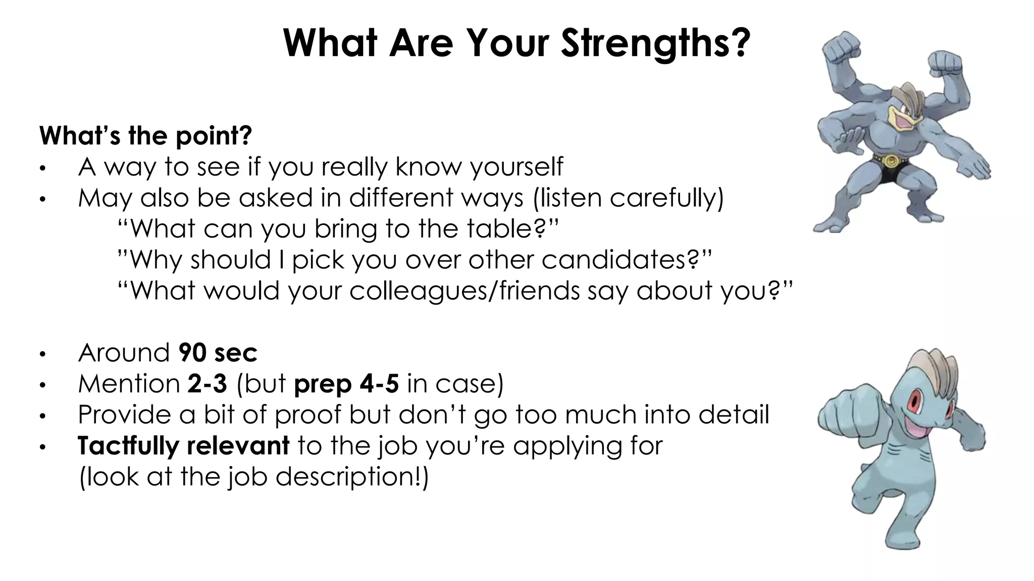 What Are Your Strengths?
What’s the point?
• A way to see if you really know yourself
• May also be asked in different ways (listen carefully)
“What can you bring to the table?”
”Why should I pick you over other candidates?”
“What would your colleagues/friends say about you?”
• Around 90 sec
• Mention 2-3 (but prep 4-5 in case)
• Provide a bit of proof but don’t go too much into detail
• Tactfully relevant to the job you’re applying for
(look at the job description!)
 
