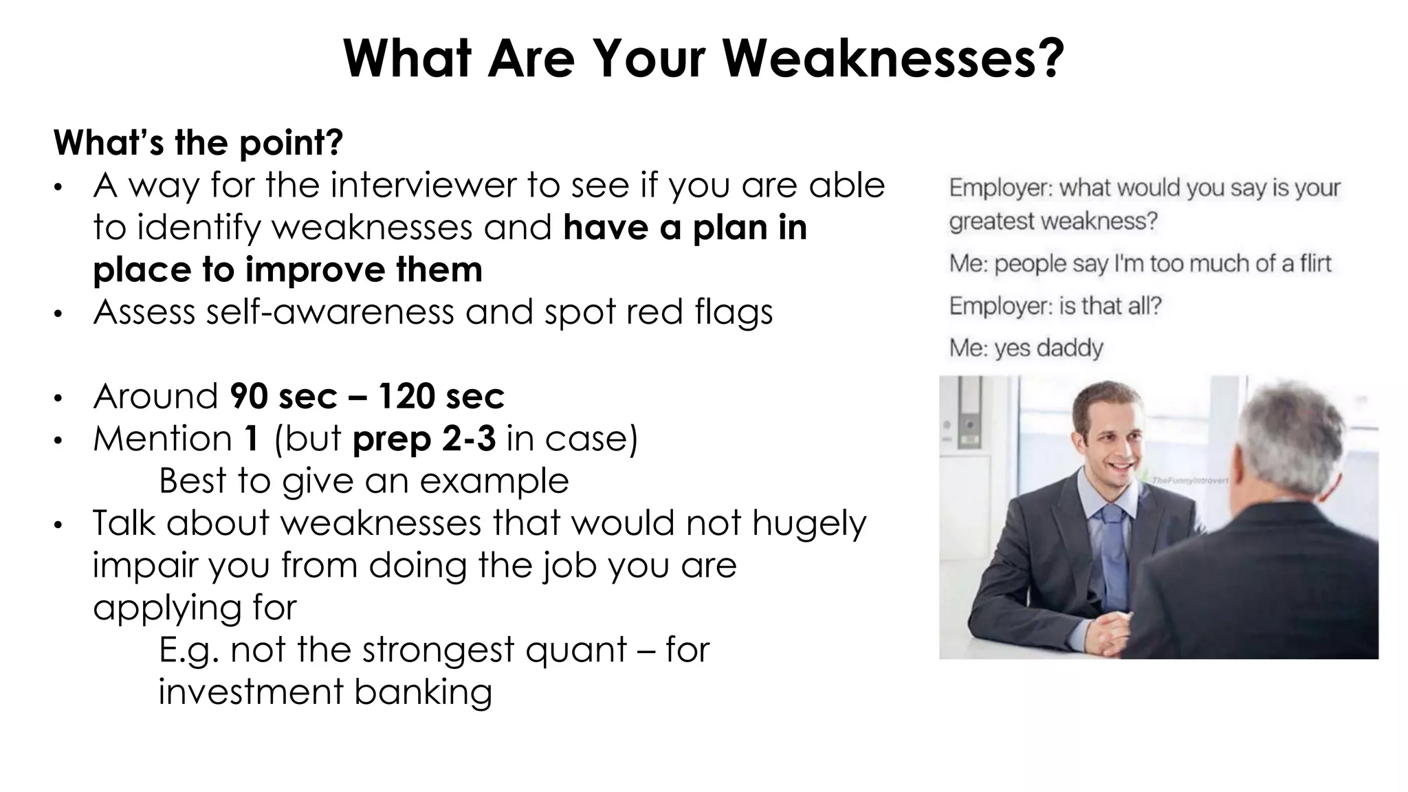 What Are Your Weaknesses?
What’s the point?
• A way for the interviewer to see if you are able
to identify weaknesses and have a plan in
place to improve them
• Assess self-awareness and spot red flags
• Around 90 sec – 120 sec
• Mention 1 (but prep 2-3 in case)
Best to give an example
• Talk about weaknesses that would not hugely
impair you from doing the job you are
applying for
E.g. not the strongest quant – for
investment banking
 