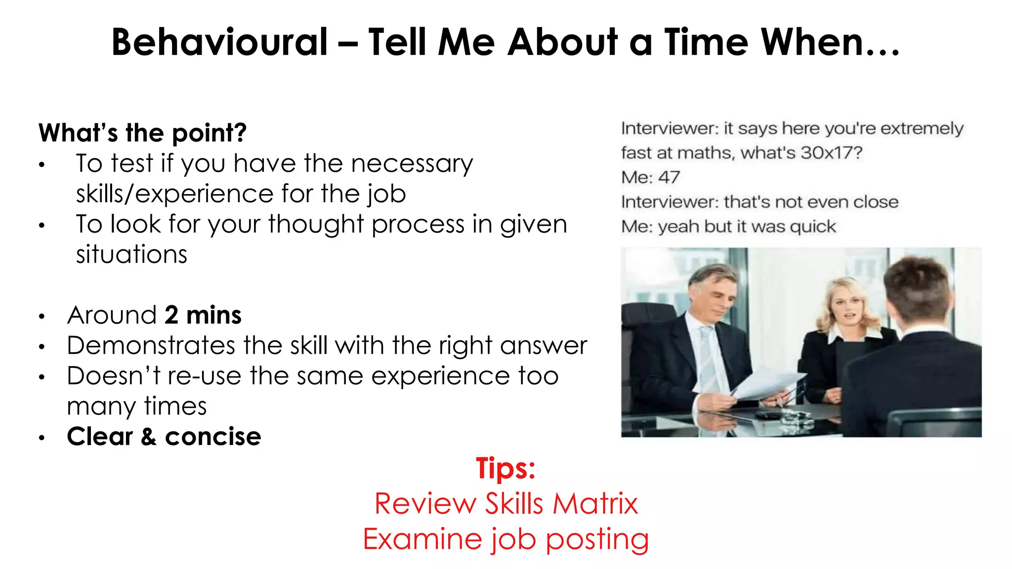 Behavioural – Tell Me About a Time When…
What’s the point?
• To test if you have the necessary
skills/experience for the job
• To look for your thought process in given
situations
• Around 2 mins
• Demonstrates the skill with the right answer
• Doesn’t re-use the same experience too
many times
• Clear & concise
Tips:
Review Skills Matrix
Examine job posting
 