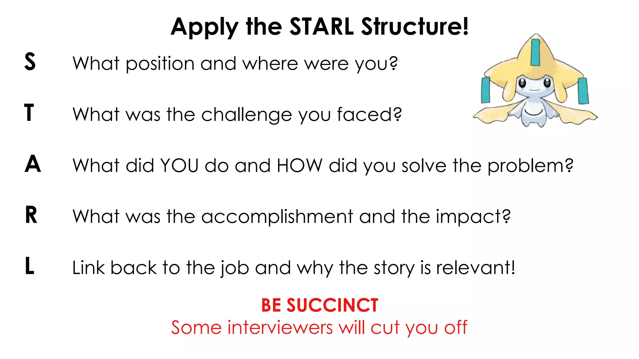 Apply the STARL Structure!
BE SUCCINCT
Some interviewers will cut you off
S What position and where were you?
T What was the challenge you faced?
A What did YOU do and HOW did you solve the problem?
R What was the accomplishment and the impact?
L Link back to the job and why the story is relevant!
 