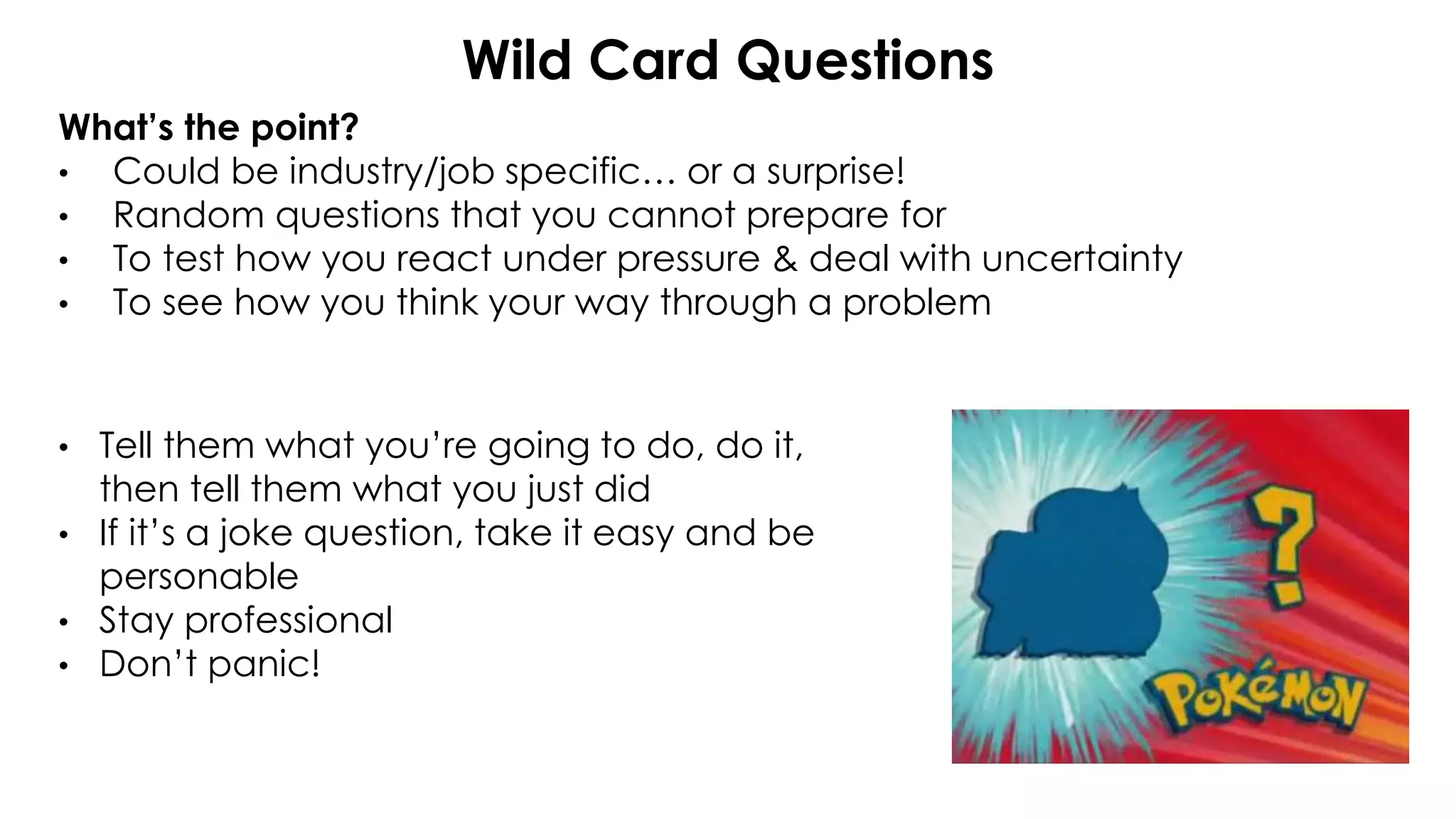 Wild Card Questions
What’s the point?
• Could be industry/job specific… or a surprise!
• Random questions that you cannot prepare for
• To test how you react under pressure & deal with uncertainty
• To see how you think your way through a problem
• Tell them what you’re going to do, do it,
then tell them what you just did
• If it’s a joke question, take it easy and be
personable
• Stay professional
• Don’t panic!
 