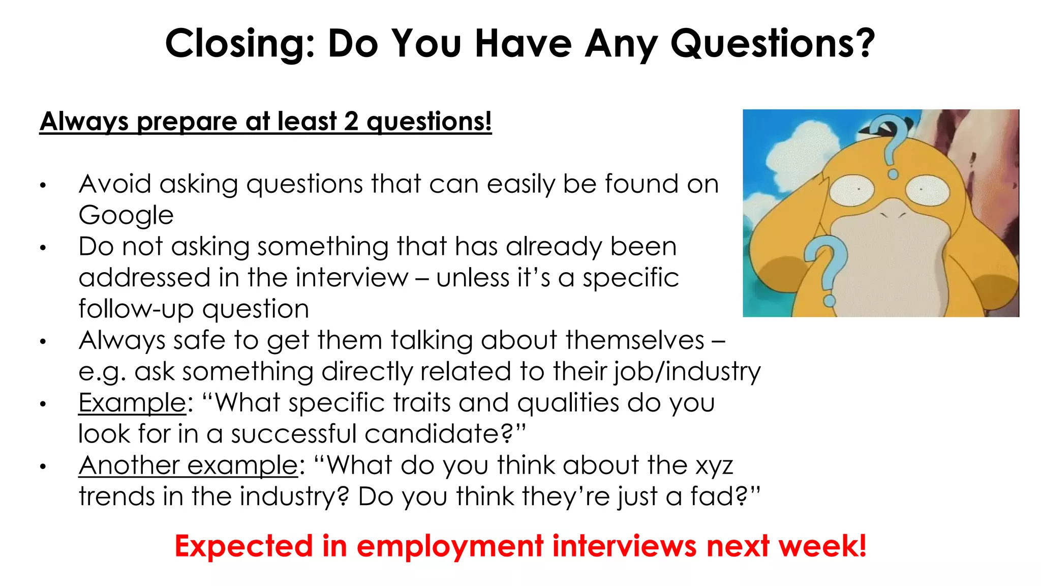 Closing: Do You Have Any Questions?
Always prepare at least 2 questions!
• Avoid asking questions that can easily be found on
Google
• Do not asking something that has already been
addressed in the interview – unless it’s a specific
follow-up question
• Always safe to get them talking about themselves –
e.g. ask something directly related to their job/industry
• Example: “What specific traits and qualities do you
look for in a successful candidate?”
• Another example: “What do you think about the xyz
trends in the industry? Do you think they’re just a fad?”
Expected in employment interviews next week!
 