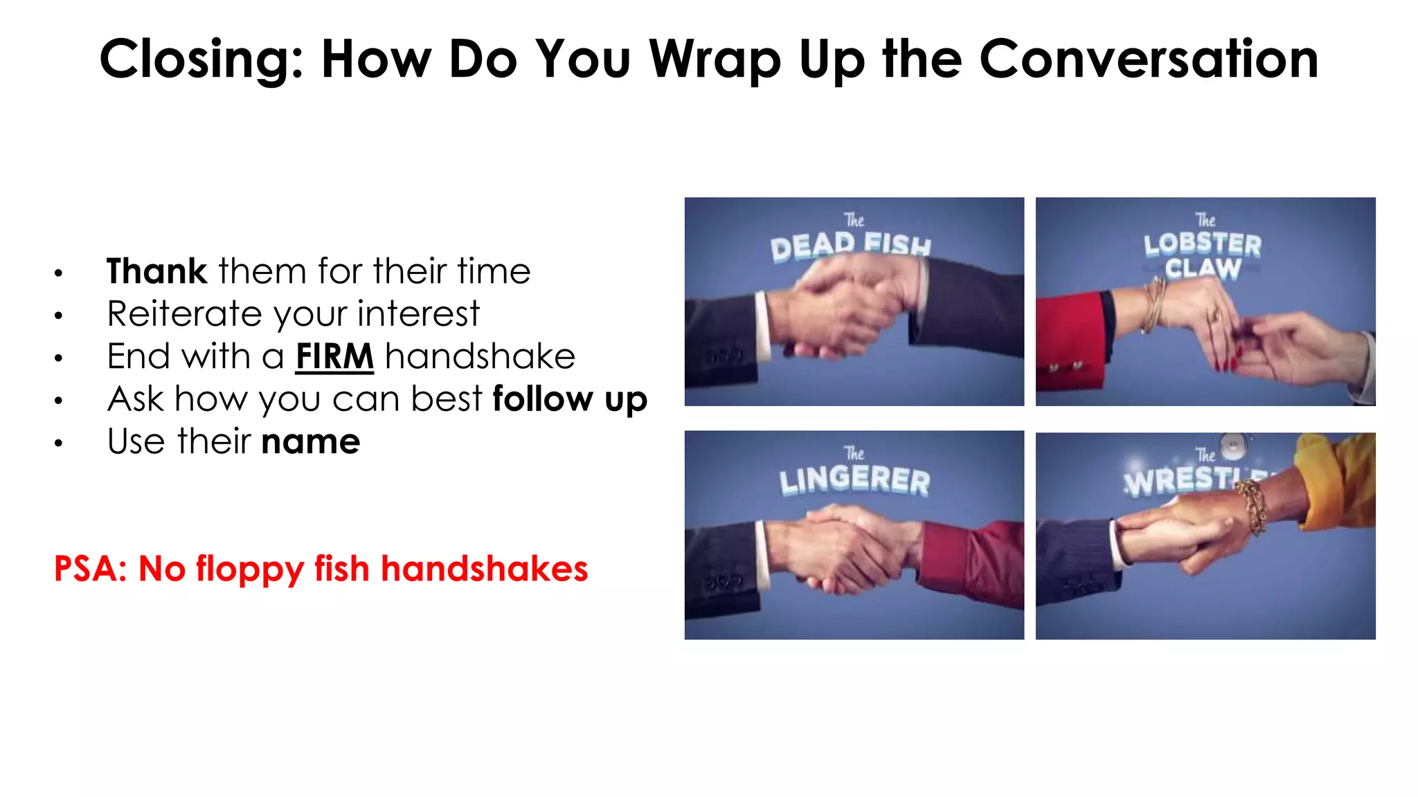 Closing: How Do You Wrap Up the Conversation
• Thank them for their time
• Reiterate your interest
• End with a FIRM handshake
• Ask how you can best follow up
• Use their name
PSA: No floppy fish handshakes
 