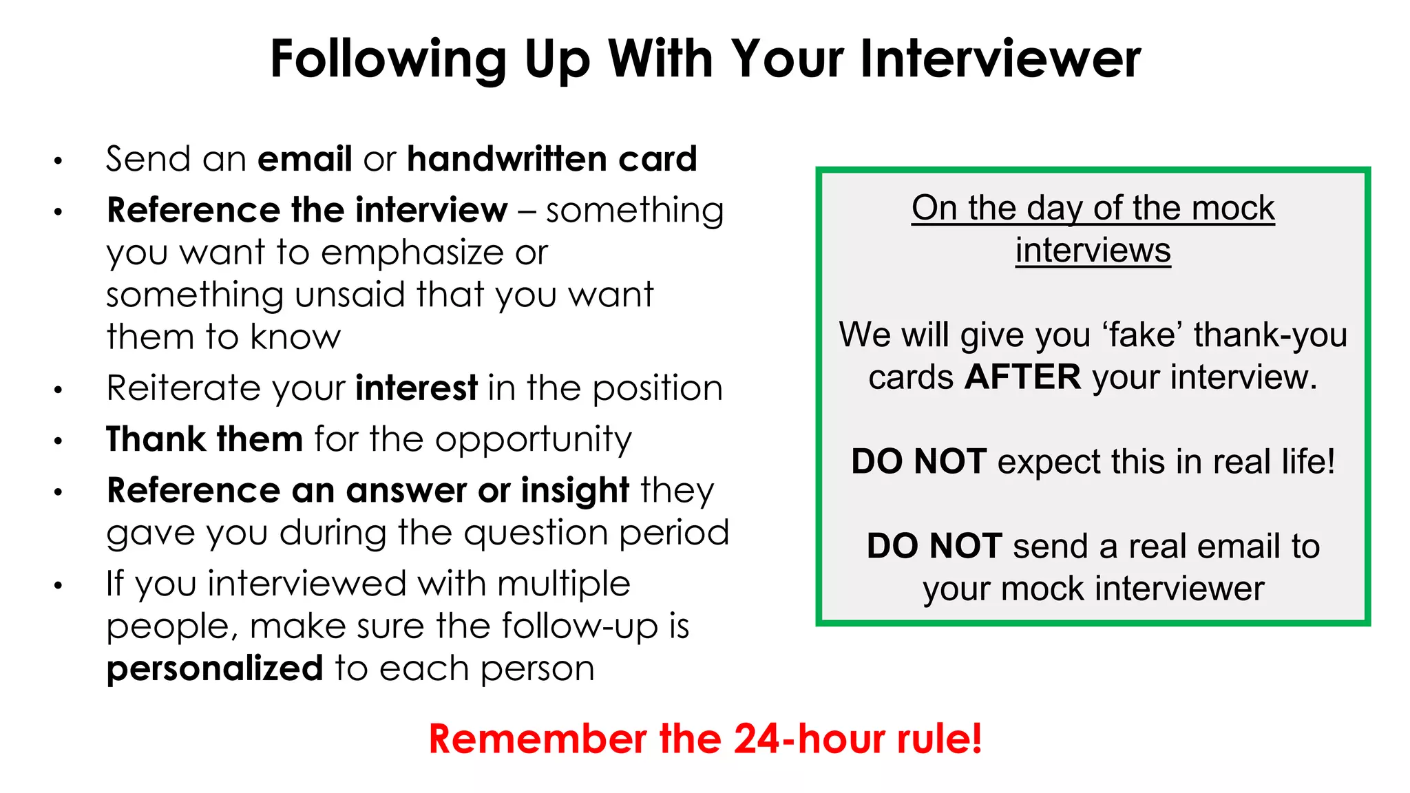 Following Up With Your Interviewer
• Send an email or handwritten card
• Reference the interview – something
you want to emphasize or
something unsaid that you want
them to know
• Reiterate your interest in the position
• Thank them for the opportunity
• Reference an answer or insight they
gave you during the question period
• If you interviewed with multiple
people, make sure the follow-up is
personalized to each person
Remember the 24-hour rule!
On the day of the mock
interviews
We will give you ‘fake’ thank-you
cards AFTER your interview.
DO NOT expect this in real life!
DO NOT send a real email to
your mock interviewer
 