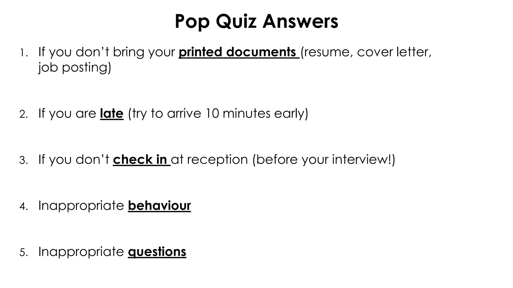 Pop Quiz Answers
1. If you don’t bring your printed documents (resume, cover letter,
job posting)
2. If you are late (try to arrive 10 minutes early)
3. If you don’t check in at reception (before your interview!)
4. Inappropriate behaviour
5. Inappropriate questions
 
