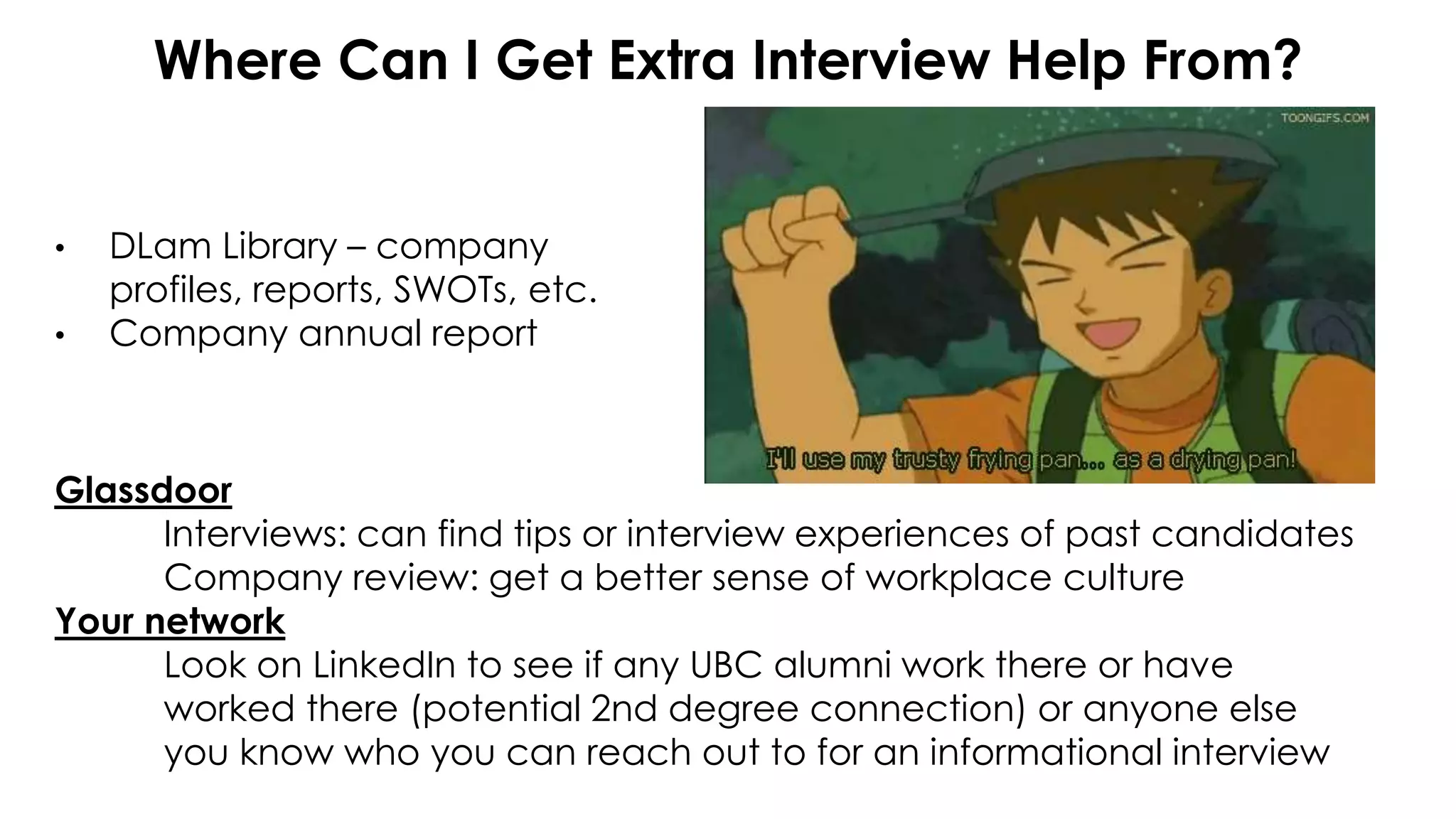 Where Can I Get Extra Interview Help From?
• DLam Library – company
profiles, reports, SWOTs, etc.
• Company annual report
Glassdoor
Interviews: can find tips or interview experiences of past candidates
Company review: get a better sense of workplace culture
Your network
Look on LinkedIn to see if any UBC alumni work there or have
worked there (potential 2nd degree connection) or anyone else
you know who you can reach out to for an informational interview
 