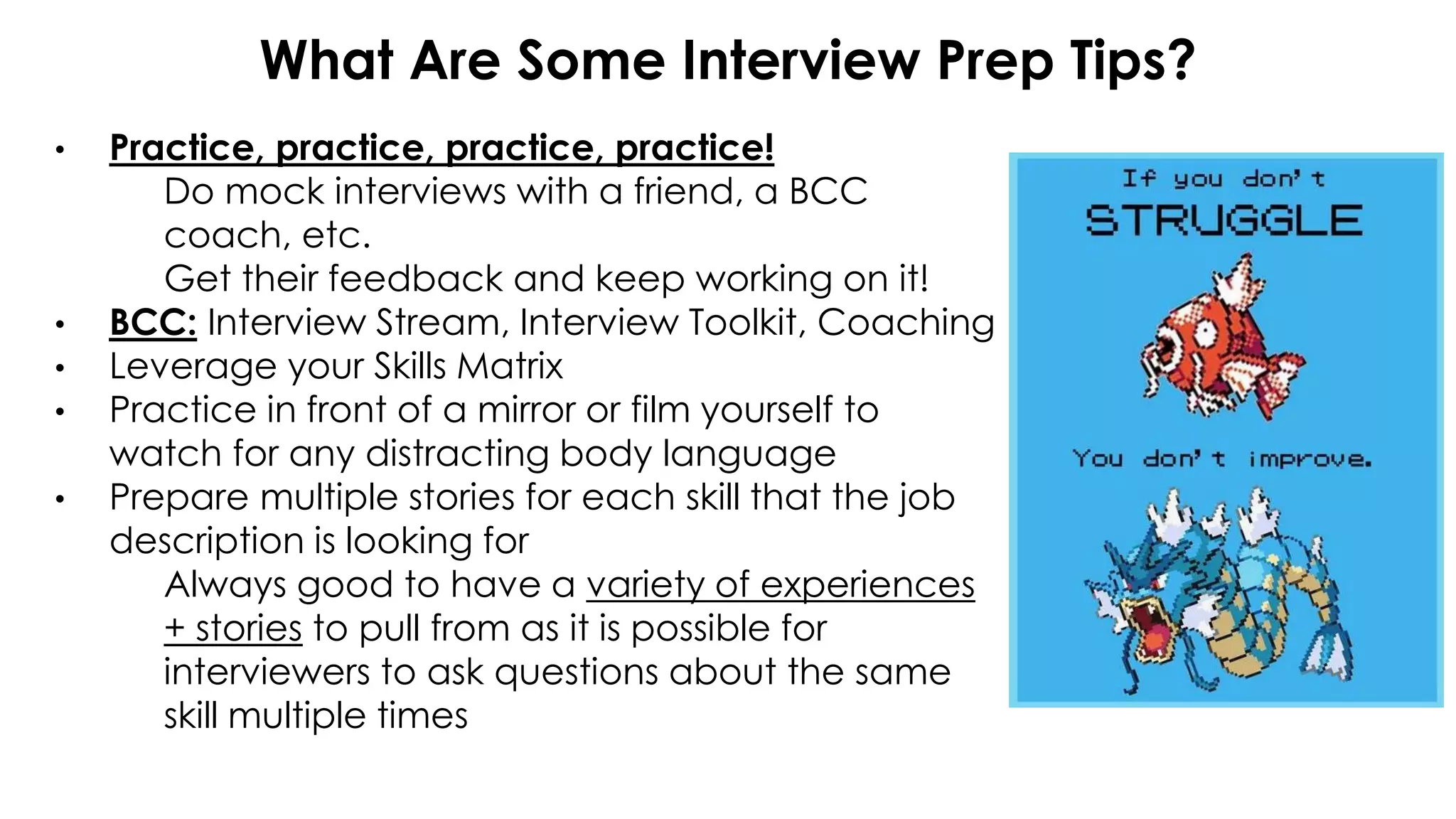 What Are Some Interview Prep Tips?
• Practice, practice, practice, practice!
Do mock interviews with a friend, a BCC
coach, etc.
Get their feedback and keep working on it!
• BCC: Interview Stream, Interview Toolkit, Coaching
• Leverage your Skills Matrix
• Practice in front of a mirror or film yourself to
watch for any distracting body language
• Prepare multiple stories for each skill that the job
description is looking for
Always good to have a variety of experiences
+ stories to pull from as it is possible for
interviewers to ask questions about the same
skill multiple times
 