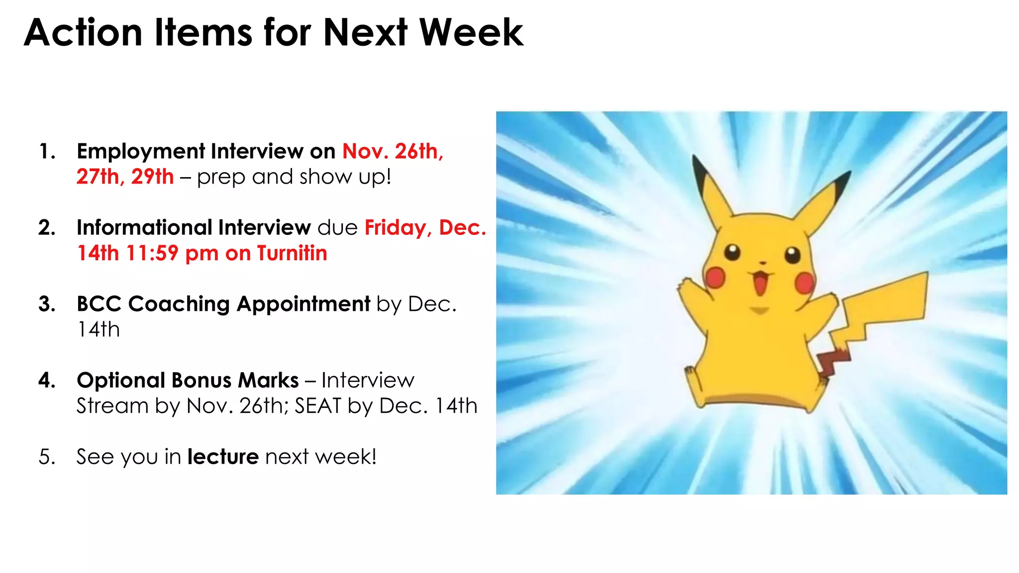 Action Items for Next Week
1. Employment Interview on Nov. 26th,
27th, 29th – prep and show up!
2. Informational Interview due Friday, Dec.
14th 11:59 pm on Turnitin
3. BCC Coaching Appointment by Dec.
14th
4. Optional Bonus Marks – Interview
Stream by Nov. 26th; SEAT by Dec. 14th
5. See you in lecture next week!
 