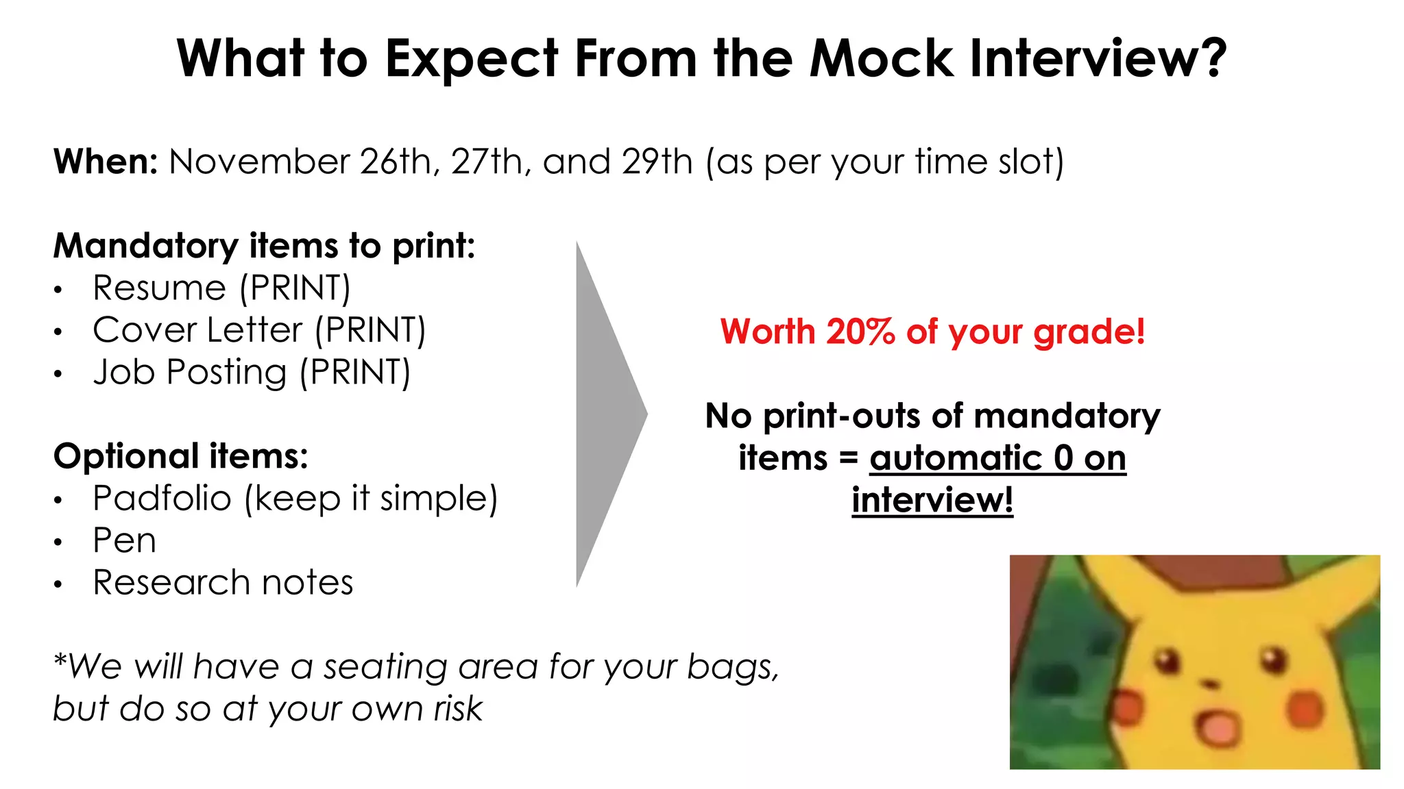 When: November 26th, 27th, and 29th (as per your time slot)
Mandatory items to print:
• Resume (PRINT)
• Cover Letter (PRINT)
• Job Posting (PRINT)
Optional items:
• Padfolio (keep it simple)
• Pen
• Research notes
*We will have a seating area for your bags,
but do so at your own risk
What to Expect From the Mock Interview?
Worth 20% of your grade!
No print-outs of mandatory
items = automatic 0 on
interview!
 