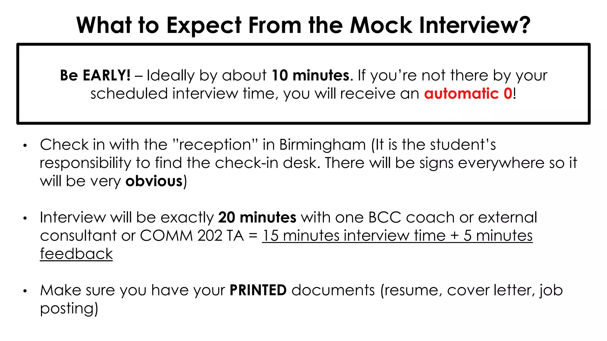 What to Expect From the Mock Interview?
• Check in with the ”reception” in Birmingham (It is the student’s
responsibility to find the check-in desk. There will be signs everywhere so it
will be very obvious)
• Interview will be exactly 20 minutes with one BCC coach or external
consultant or COMM 202 TA = 15 minutes interview time + 5 minutes
feedback
• Make sure you have your PRINTED documents (resume, cover letter, job
posting)
Be EARLY! – Ideally by about 10 minutes. If you’re not there by your
scheduled interview time, you will receive an automatic 0!
 