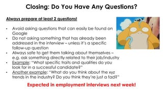 Closing: Do You Have Any Questions?
Always prepare at least 2 questions!
• Avoid asking questions that can easily be found on
Google
• Do not asking something that has already been
addressed in the interview – unless it’s a specific
follow-up question
• Always safe to get them talking about themselves –
e.g. ask something directly related to their job/industry
• Example: “What specific traits and qualities do you
look for in a successful candidate?”
• Another example: “What do you think about the xyz
trends in the industry? Do you think they’re just a fad?”
Expected in employment interviews next week!
 