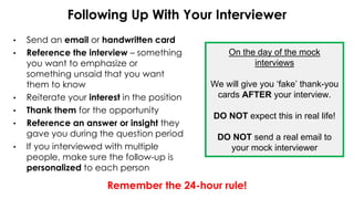 Following Up With Your Interviewer
• Send an email or handwritten card
• Reference the interview – something
you want to emphasize or
something unsaid that you want
them to know
• Reiterate your interest in the position
• Thank them for the opportunity
• Reference an answer or insight they
gave you during the question period
• If you interviewed with multiple
people, make sure the follow-up is
personalized to each person
Remember the 24-hour rule!
On the day of the mock
interviews
We will give you ‘fake’ thank-you
cards AFTER your interview.
DO NOT expect this in real life!
DO NOT send a real email to
your mock interviewer
 