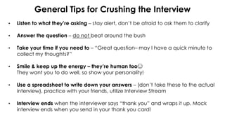 General Tips for Crushing the Interview
• Listen to what they’re asking – stay alert, don’t be afraid to ask them to clarify
• Answer the question – do not beat around the bush
• Take your time if you need to – “Great question– may I have a quick minute to
collect my thoughts?”
• Smile & keep up the energy – they’re human too☺
They want you to do well, so show your personality!
• Use a spreadsheet to write down your answers – (don’t take these to the actual
interview), practice with your friends, utilize Interview Stream
• Interview ends when the interviewer says “thank you” and wraps it up. Mock
interview ends when you send in your thank you card!
 