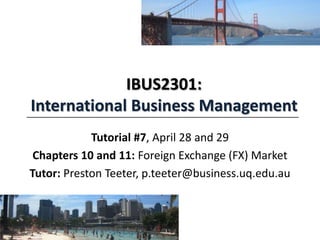 IBUS2301:
International Business Management
Tutorial #7, April 28 and 29
Chapters 10 and 11: Foreign Exchange (FX) Market
Tutor: Preston Teeter, p.teeter@business.uq.edu.au
 